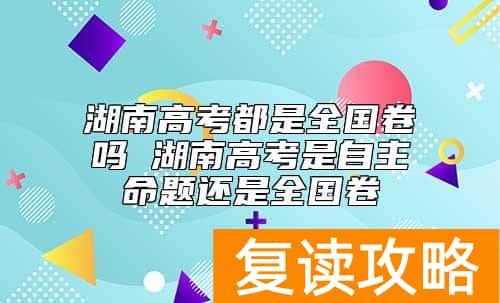 湖南高考都是全国卷吗 湖南高考是自主命题还是全国卷